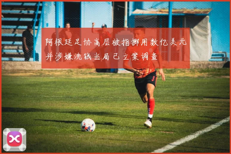 阿根廷足协高层被指挪用数亿美元并涉嫌洗钱当局已立案调查