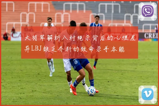 大将军解析八村绝杀背后的心理差异LBJ缺乏乔科的致命杀手本能