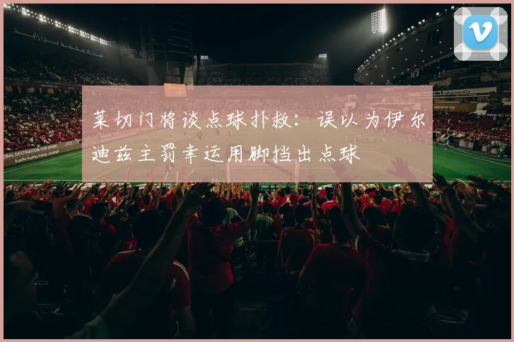 莱切门将谈点球扑救：误以为伊尔迪兹主罚幸运用脚挡出点球
