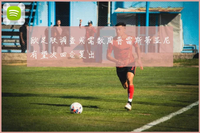 欧足联调查或需数周普雷斯蒂亚尼有望次回合复出