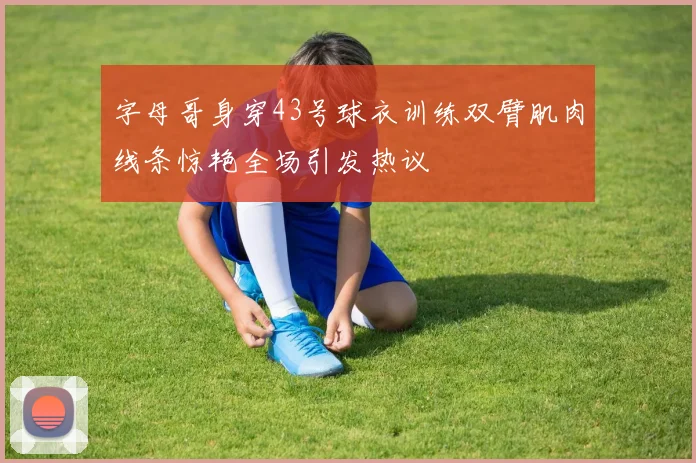 字母哥身穿43号球衣训练双臂肌肉线条惊艳全场引发热议