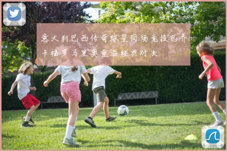 意大利巴西传奇球星同场竞技巴乔卡福罗马里奥重温经典对决