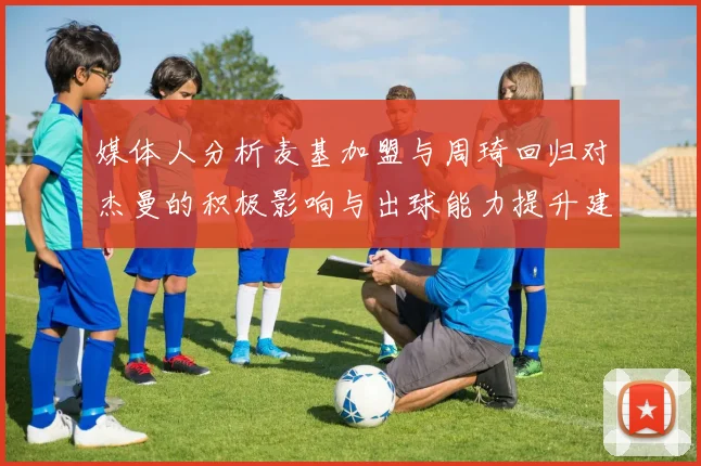 媒体人分析麦基加盟与周琦回归对杰曼的积极影响与出球能力提升建议