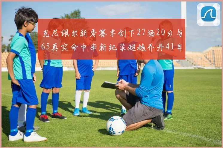 克尼佩尔新秀赛季创下27场20分与65真实命中率新纪录超越乔丹41年历史