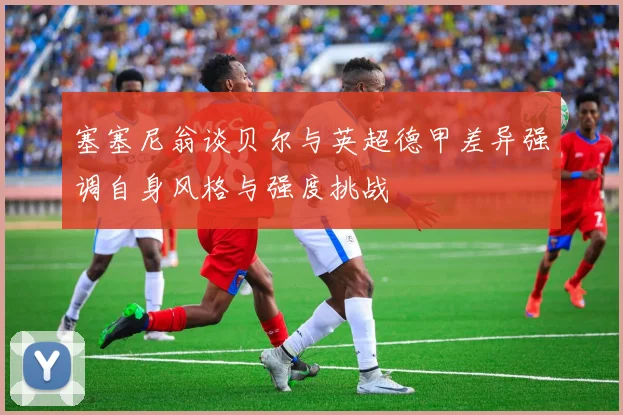 塞塞尼翁谈贝尔与英超德甲差异强调自身风格与强度挑战
