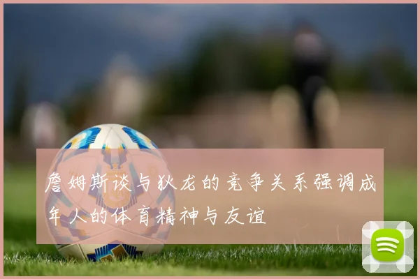 詹姆斯谈与狄龙的竞争关系强调成年人的体育精神与友谊