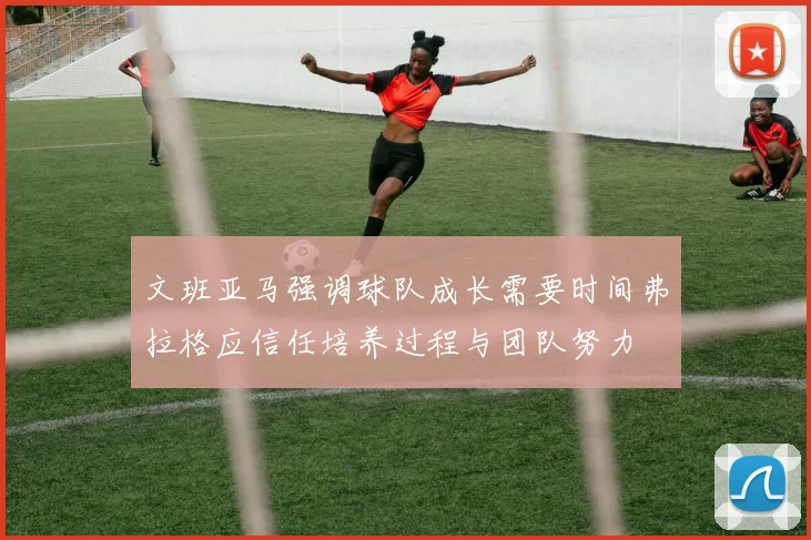 文班亚马强调球队成长需要时间弗拉格应信任培养过程与团队努力