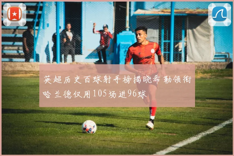 英超历史百球射手榜揭晓希勒领衔哈兰德仅用105场进96球