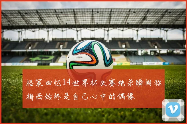 格策回忆14世界杯决赛绝杀瞬间称梅西始终是自己心中的偶像