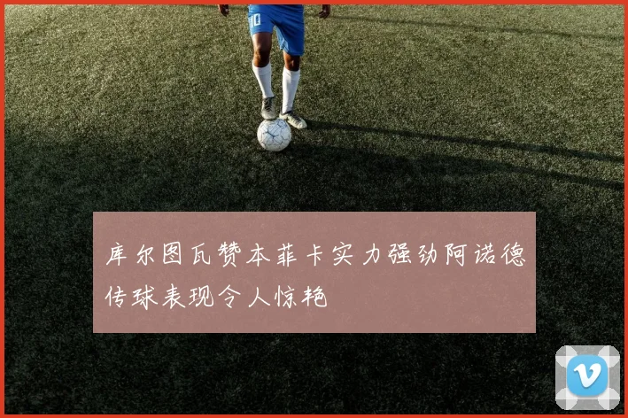 库尔图瓦赞本菲卡实力强劲阿诺德传球表现令人惊艳