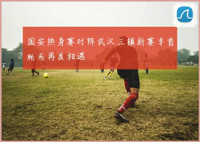 国安热身赛对阵武汉三镇新赛季首轮或再度相遇