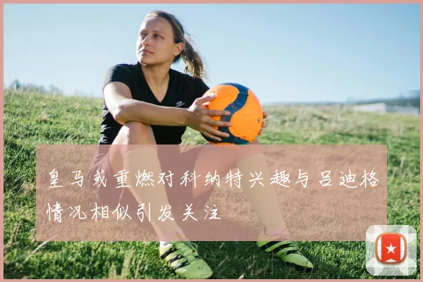 皇马或重燃对科纳特兴趣与吕迪格情况相似引发关注