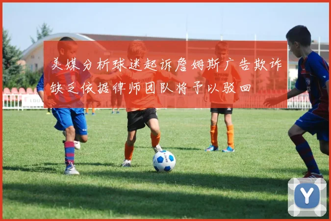 美媒分析球迷起诉詹姆斯广告欺诈缺乏依据律师团队将予以驳回
