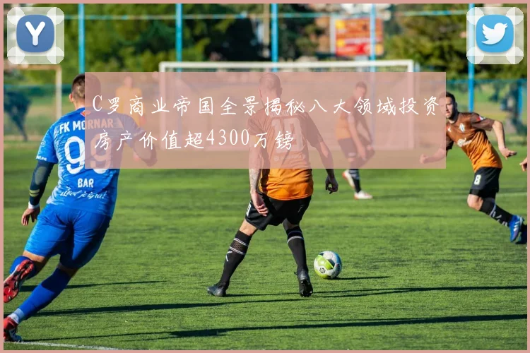 C罗商业帝国全景揭秘八大领域投资房产价值超4300万镑