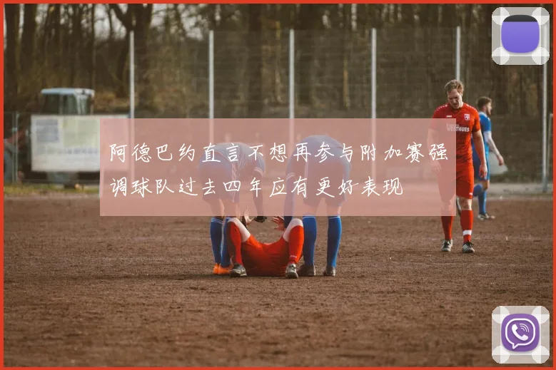 阿德巴约直言不想再参与附加赛强调球队过去四年应有更好表现