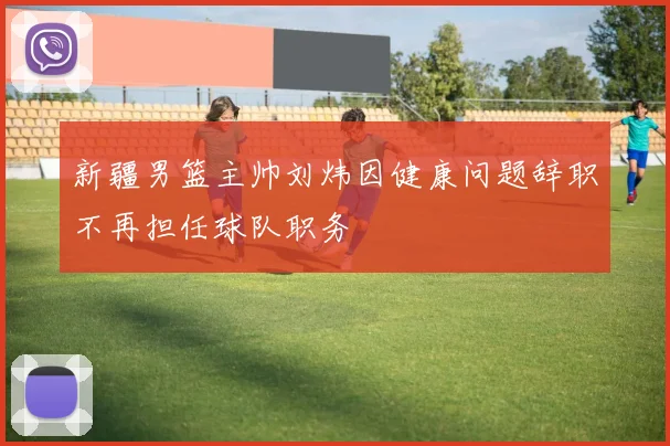 新疆男篮主帅刘炜因健康问题辞职不再担任球队职务