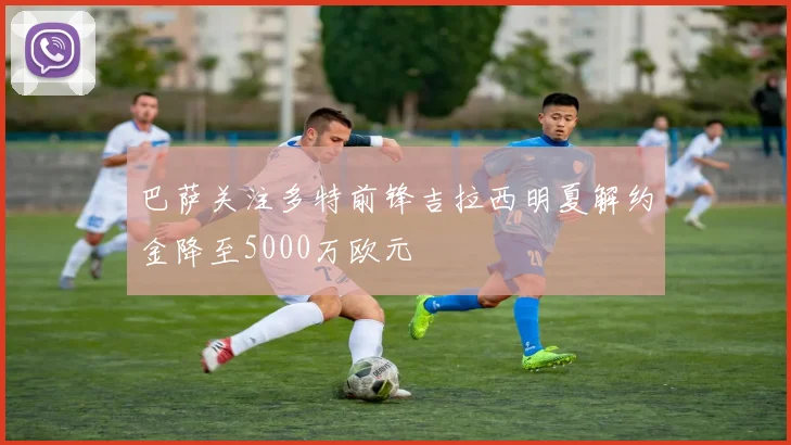 巴萨关注多特前锋吉拉西明夏解约金降至5000万欧元
