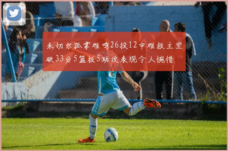 米切尔孤掌难鸣26投12中难救主空砍33分5篮板5助攻表现令人惋惜
