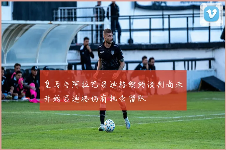 皇马与阿拉巴吕迪格续约谈判尚未开始吕迪格仍有机会留队