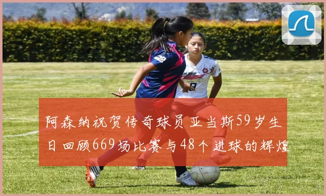 阿森纳祝贺传奇球员亚当斯59岁生日回顾669场比赛与48个进球的辉煌历程