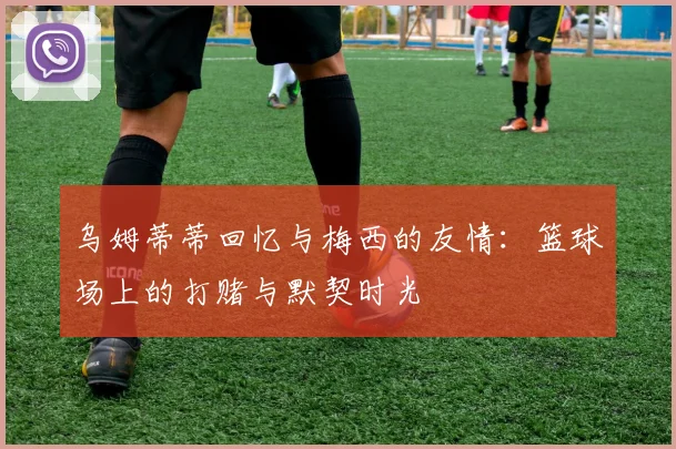 乌姆蒂蒂回忆与梅西的友情：篮球场上的打赌与默契时光