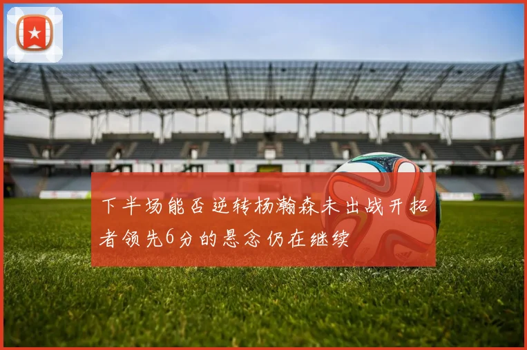 下半场能否逆转杨瀚森未出战开拓者领先6分的悬念仍在继续
