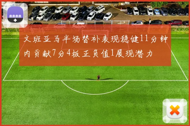 文班亚马半场替补表现稳健11分钟内贡献7分4板正负值1展现潜力