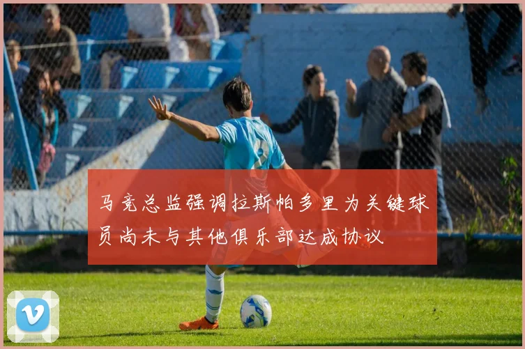 马竞总监强调拉斯帕多里为关键球员尚未与其他俱乐部达成协议