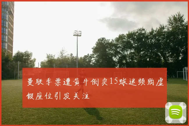 曼联季票遭黄牛倒卖15球迷频购虚假座位引发关注