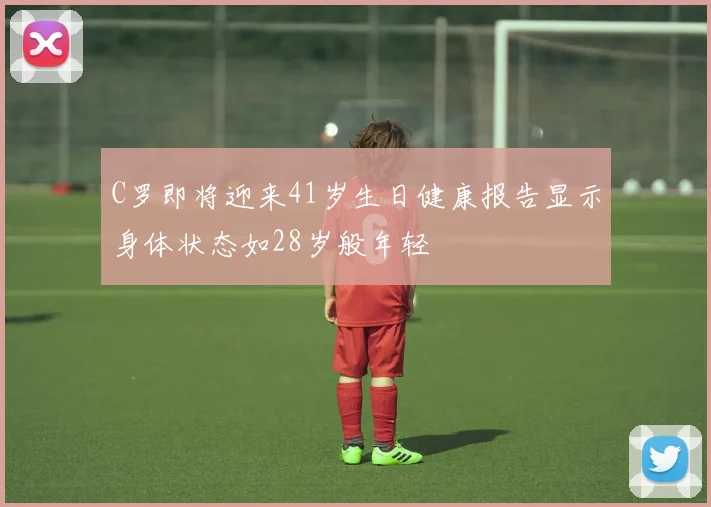 C罗即将迎来41岁生日健康报告显示身体状态如28岁般年轻