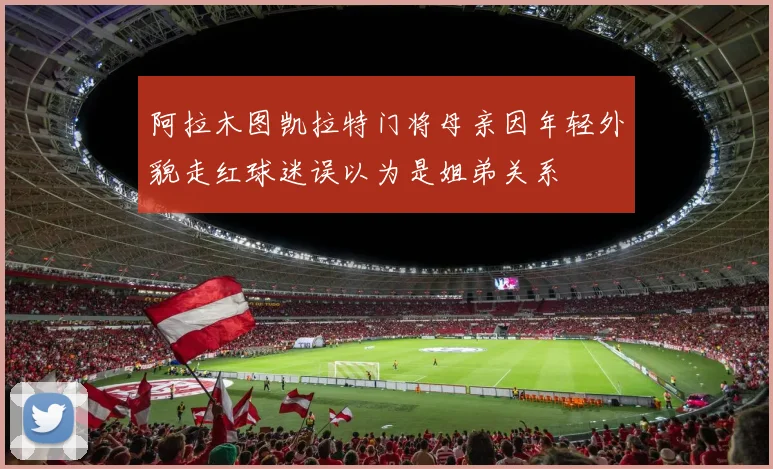 阿拉木图凯拉特门将母亲因年轻外貌走红球迷误以为是姐弟关系