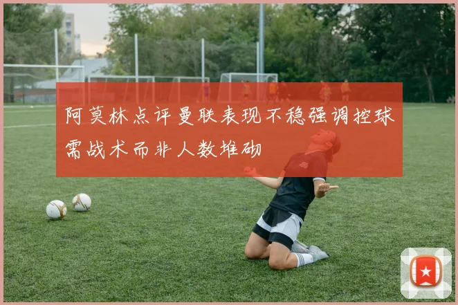 阿莫林点评曼联表现不稳强调控球需战术而非人数堆砌