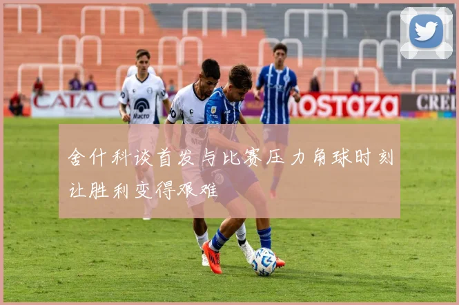 舍什科谈首发与比赛压力角球时刻让胜利变得艰难