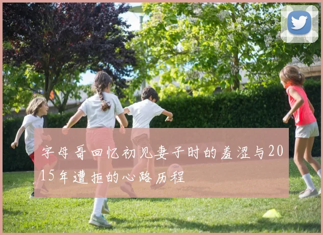 字母哥回忆初见妻子时的羞涩与2015年遭拒的心路历程