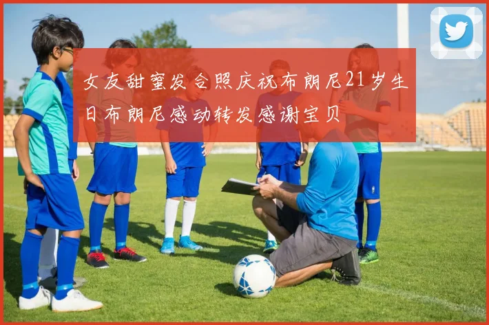 女友甜蜜发合照庆祝布朗尼21岁生日布朗尼感动转发感谢宝贝