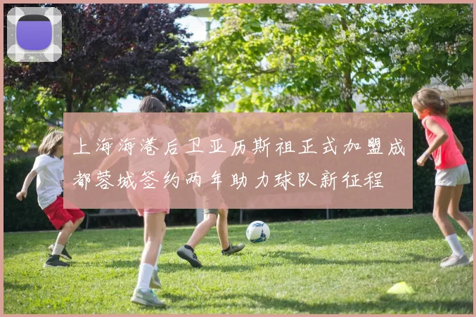 上海海港后卫亚历斯祖正式加盟成都蓉城签约两年助力球队新征程